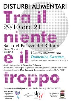 Stasera, Venerdì 29 ottobre, alle ore 21, presso il Palazzo del Ridotto di Cesena, avrà luogo l'attesa conferenza sui disturbi alimentari, dal titolo "Tra il Niente e il Troppo" tenuta del dottor Domenico Cosenza, piscoanalista AME e membro SLP e AMP. Prenotazione obbligatoria: info@volooltre.org